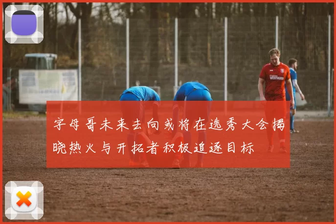 字母哥未来去向或将在选秀大会揭晓热火与开拓者积极追逐目标