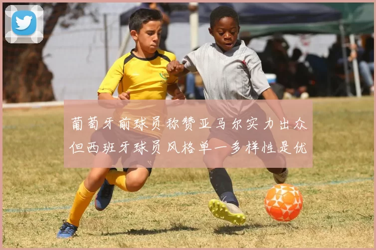 葡萄牙前球员称赞亚马尔实力出众但西班牙球员风格单一多样性是优势