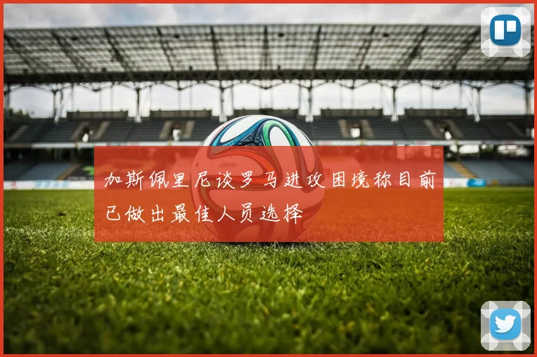 加斯佩里尼谈罗马进攻困境称目前已做出最佳人员选择