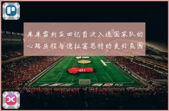库库雷利亚回忆首次入选国家队的心路历程与德拉富恩特的良好氛围
