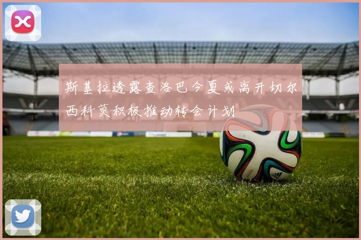 斯基拉透露查洛巴今夏或离开切尔西科莫积极推动转会计划