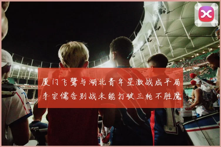 厦门飞鹭与湖北青年星激战成平局李宗儒告别战未能打破三轮不胜魔咒