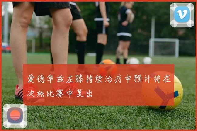 爱德华兹左膝持续治疗中预计将在次轮比赛中复出