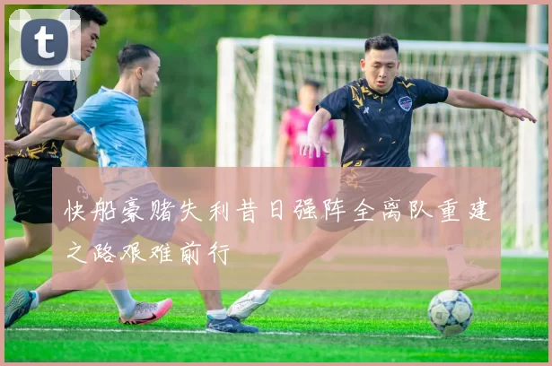 快船豪赌失利昔日强阵全离队重建之路艰难前行