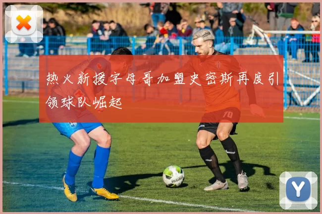 热火新援字母哥加盟史密斯再度引领球队崛起
