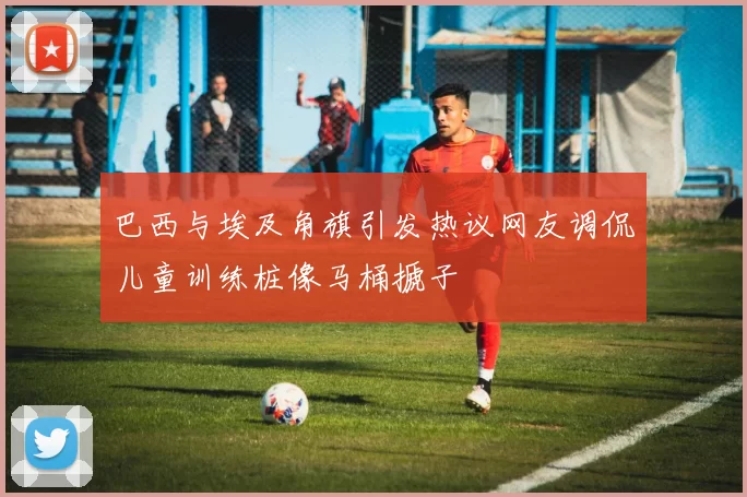 巴西与埃及角旗引发热议网友调侃儿童训练桩像马桶搋子