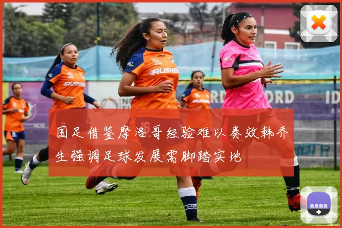 国足借鉴摩洛哥经验难以奏效韩乔生强调足球发展需脚踏实地