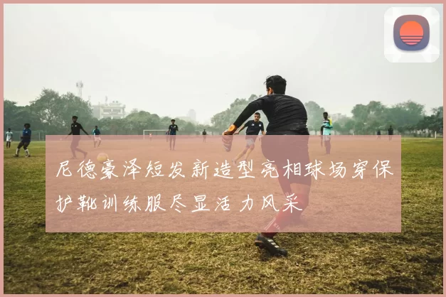 尼德豪泽短发新造型亮相球场穿保护靴训练服尽显活力风采