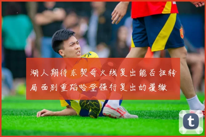 湖人期待东契奇火线复出能否扭转局面别重蹈哈登强行复出的覆辙