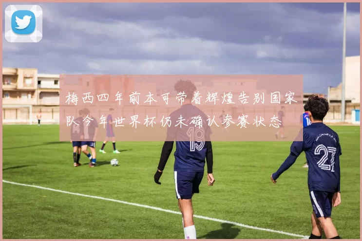 梅西四年前本可带着辉煌告别国家队今年世界杯仍未确认参赛状态