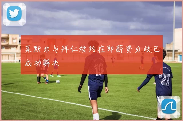 莱默尔与拜仁续约在即薪资分歧已成功解决