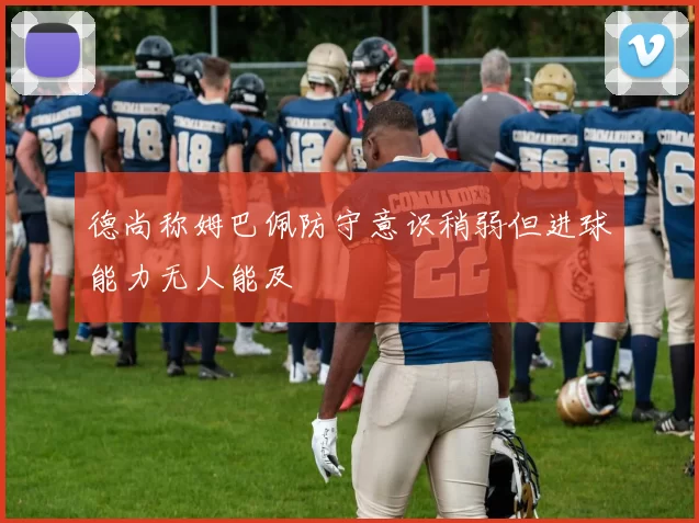 德尚称姆巴佩防守意识稍弱但进球能力无人能及