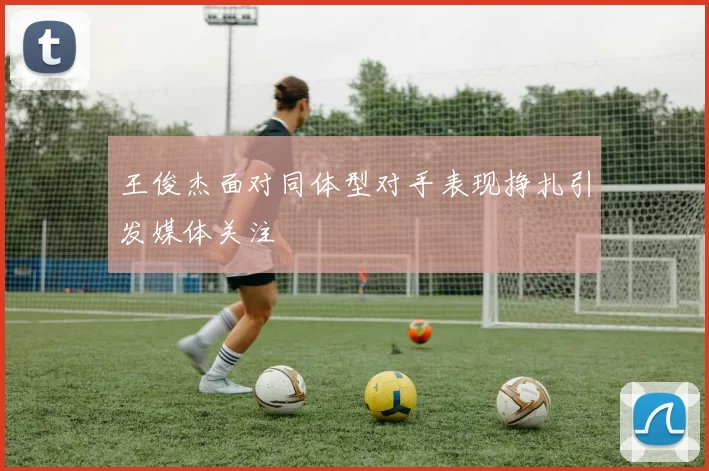 王俊杰面对同体型对手表现挣扎引发媒体关注