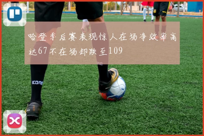 哈登季后赛表现惊人在场净效率高达67不在场却跌至109